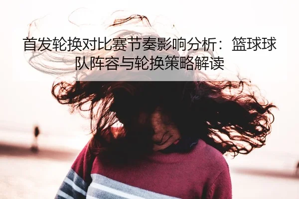 首发轮换对比赛节奏影响分析：篮球球队阵容与轮换策略解读